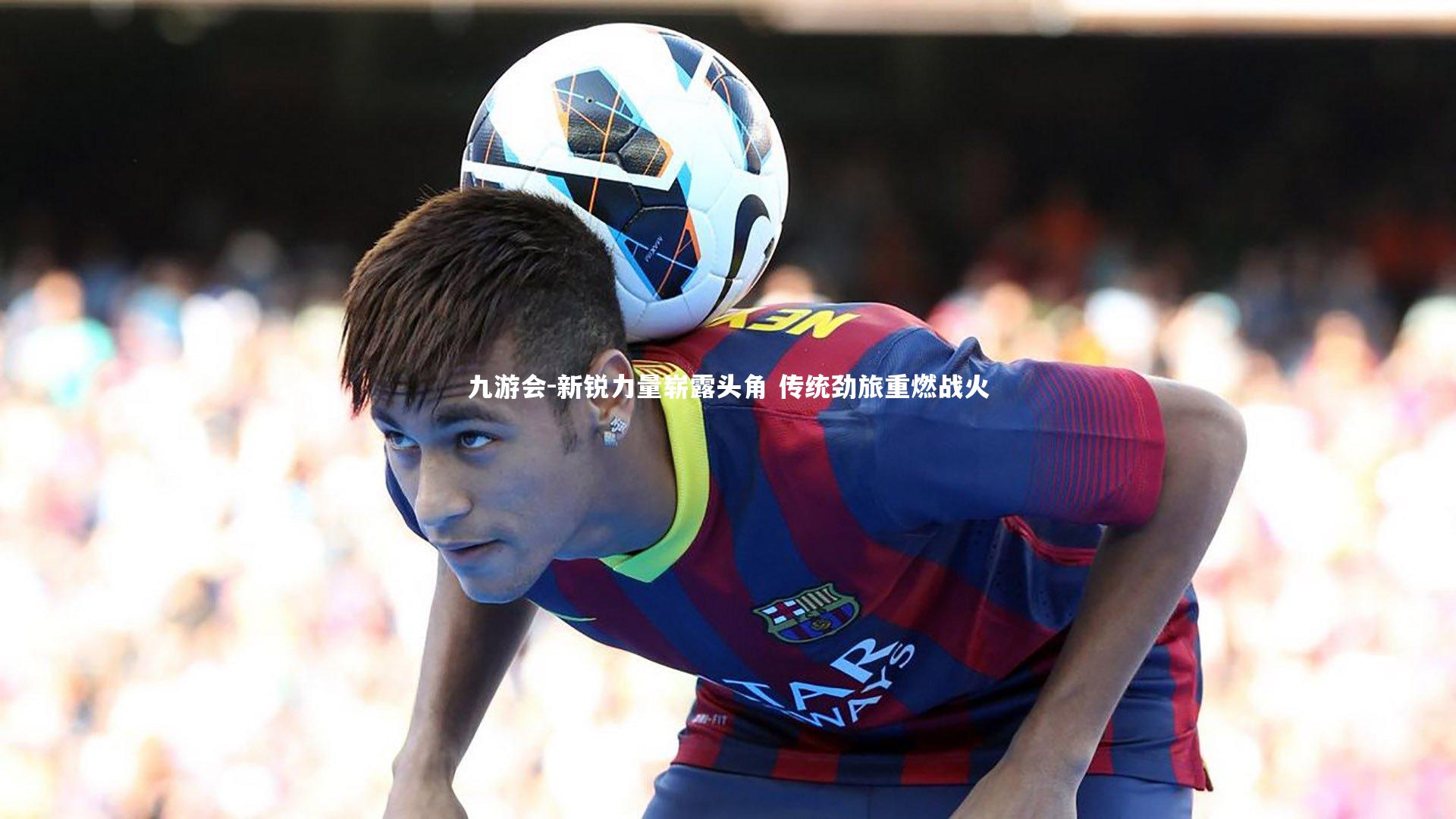 九游会-新锐力量崭露头角 传统劲旅重燃战火