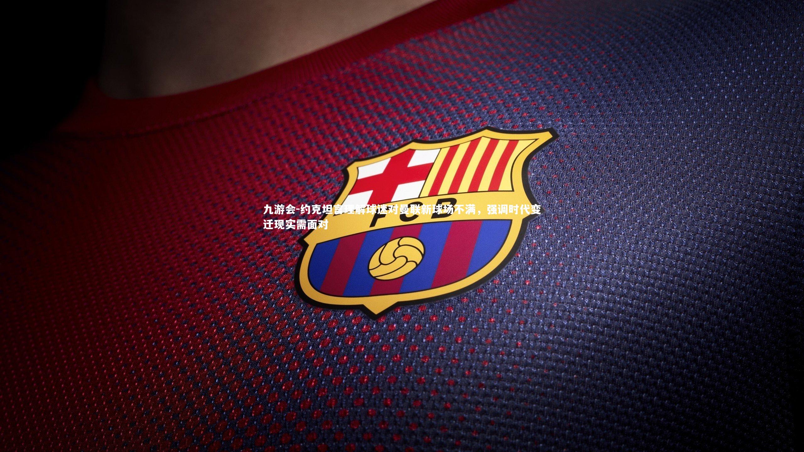 约克坦言理解球迷对曼联新球场不满，强调时代变迁现实需面对