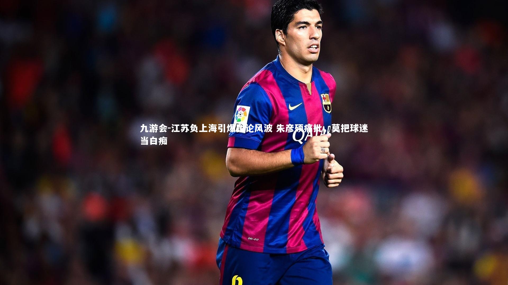 江苏负上海引爆舆论风波 朱彦硕痛批，莫把球迷当白痴